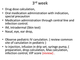 3rd week
• Drug dose calculation,
• Oral medication administration with indication,
special precaution
• Medication administration through central line and
infection control.
• IM, intradermal (Skin test)
• Nasal, eye, ear drop,
• Observe pediatric IV canulation. ( review common
site of canulation in pediatric )
• Iv injection, infusion in drip set, syringe pump, (
preparation, drop calculation, Max calculation,
infection control, VIP score {review} .
 