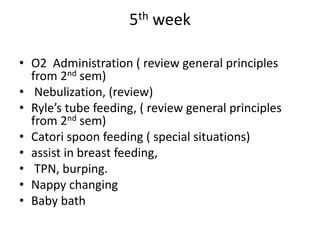 5th week
• O2 Administration ( review general principles
from 2nd sem)
• Nebulization, (review)
• Ryle’s tube feeding, ( review general principles
from 2nd sem)
• Catori spoon feeding ( special situations)
• assist in breast feeding,
• TPN, burping.
• Nappy changing
• Baby bath
 