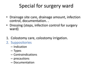 Special for surgery ward
• Drainage site care, drainage amount, infection
control, documentation. .
• Dressing (steps, infection control for surgery
ward)
1. Colostomy care, colostomy irrigation.
2. Suppositories
– Indication
– Types
– Contraindications
– precautions
– Documentation
 