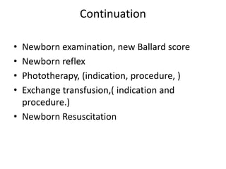 Continuation
• Newborn examination, new Ballard score
• Newborn reflex
• Phototherapy, (indication, procedure, )
• Exchange transfusion,( indication and
procedure.)
• Newborn Resuscitation
 