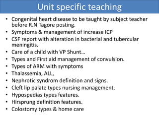 Unit specific teaching
• Congenital heart disease to be taught by subject teacher
before R.N Tagore posting.
• Symptoms & management of increase ICP
• CSF report with alteration in bacterial and tubercular
meningitis.
• Care of a child with VP Shunt…
• Types and First aid management of convulsion.
• Types of ARM with symptoms
• Thalassemia, ALL,
• Nephrotic syndrom definition and signs.
• Cleft lip palate types nursing management.
• Hypospedias types features.
• Hirsprung definition features.
• Colostomy types & home care
 