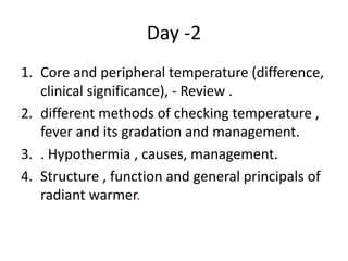 Day -2
1. Core and peripheral temperature (difference,
clinical significance), - Review .
2. different methods of checking temperature ,
fever and its gradation and management.
3. . Hypothermia , causes, management.
4. Structure , function and general principals of
radiant warmer.
 