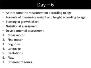 Day – 6
• Anthropometric measurement according to age,
• Formula of measuring weight and height according to age.
• Plotting in growth chart.
• Nutritional assessment.
• Developmental assessment:
1. Gross motor.
2. Fine motor,
3. Cognitive
4. Language
5. Dentations
6. Play.
7. Different theories.
 