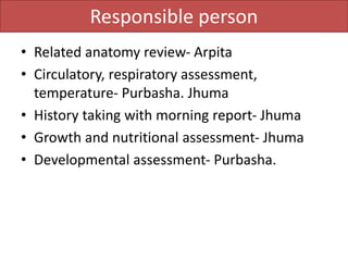 Responsible person
• Related anatomy review- Arpita
• Circulatory, respiratory assessment,
temperature- Purbasha. Jhuma
• History taking with morning report- Jhuma
• Growth and nutritional assessment- Jhuma
• Developmental assessment- Purbasha.
 