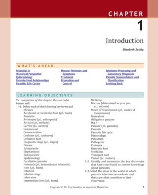 1
Copyright © 2013 by Saunders, an imprint of Elsevier Inc.
C H A PTE R
1
Introduction
Elizabeth Zeibig
L E A R N I N G O B J E C T I V E S
On completion of this chapter, the successful
learner will:
1-1. Define each of the following key terms and
phrases:
Accidental or incidental host (pl., hosts)
Animalia
Arthropod (pl., arthropods)
Artifact (pl., artifacts)
Carrier (pl., carriers)
Commensal
Commensalism
Confuser (pl., confusers)
Definitive host
Diagnostic stage (pl., stages)
Disease
Ectoparasite
Elephantiasis
Endoparasite
Epidemiology
Facultative parasite
Helminth (pl., helminthes or helminths)
Host (pl., hosts)
Infection
Infective stage
Infestation
Intermediate host (pl., hosts)
Metazoa
Micron (abbreviated as µ or µm;
pl., microns)
Mode of transmission (pl., modes of
transmission)
Mutualism
Obligatory parasite
O&P
Parasite (pl., parasites)
Parasitic
Parasitic life cycle
Parasitology
Parasitism
Pathogenic
Protozoa
Reservoir host
Symbiosis
Transport host
Vector (pl., vectors)
1-2. Identify and summarize the key discoveries
that have contributed to current knowledge
about parasites.
1-3. Select the areas in the world in which
parasitic infections are endemic and
the factors that contribute to their
occurrence.
W H A T ’ S A H E A D
Focusing In
Historical Perspective
Epidemiology
Parasite-Host Relationships
Parasitic Life Cycles
Disease Processes and
Symptoms
Treatment
Prevention and
Control
Specimen Processing and
Laboratory Diagnosis
Parasite Nomenclature and
Classification
Looking Back
 