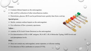 Green :
 Contains lithium heparin as the anticoagulant.
 Mix well For collection of other miscellaneous studies.
 Electrolytes, glucose, BUN can be performed more quickly than from a red top.
Special green :
 Sterile, contains sodium heparin as the anticoagulant.
 For collection of flow cytometry specimens.
Yellow :
 contains ACD (Acid Citrate Dextrose) as the anticoagulant.
 For determination of HLA-ABC antigens, HLA-B27, HLA Molecular Typing, G6PD levels and
acid phosphatase levels.
Pink :
 Does not contain any anticoagulant, serum separator, or silicone coating.
 For detection of HLA antibodies in serum (CYTS).
 