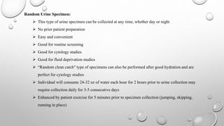 Random Urine Specimen:
 This type of urine specimen can be collected at any time, whether day or night
 No prior patient preparation
 Easy and convenient
 Good for routine screening
 Good for cytology studies
 Good for fluid deprivation studies
 “Random clean catch" type of specimens can also be performed after good hydration and are
perfect for cytology studies
 Individual will consume 24-32 oz of water each hour for 2 hours prior to urine collection may
require collection daily for 3-5 consecutive days
 Enhanced by patient exercise for 5 minutes prior to specimen collection (jumping, skipping,
running in place)
 