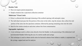 Routine Void:
 Does not require patient preparation
 Simple urination into a specimen collection container
Midstream "Clean Catch:
 Urine is collected after thorough cleansing of the urethral opening with antiseptic wipes
 The individual must pass the first portion of the urine in the toilet, stop the stream, then collect the mid
portion of the urine into the specimen container, followed by passing remaining urine into the toilet
 Ideal for the routine urinalysis and urine culture free from contamination
Suprapubic Aspiration:
 A rare technique used to collect urine directly form the bladder via the puncturing of the abdominal wall
and distended bladder following the use of a sterile needle and syringe
 This technique is used to obtain sterile urine for bacterial cultures from infants or adults, is aspirated into
the syringe, capped and sent for analysis
 