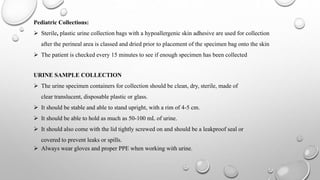 Pediatric Collections:
 Sterile, plastic urine collection bags with a hypoallergenic skin adhesive are used for collection
after the perineal area is classed and dried prior to placement of the specimen bag onto the skin
 The patient is checked every 15 minutes to see if enough specimen has been collected
URINE SAMPLE COLLECTION
 The urine specimen containers for collection should be clean, dry, sterile, made of
clear translucent, disposable plastic or glass.
 It should be stable and able to stand upright, with a rim of 4-5 cm.
 It should be able to hold as much as 50-100 mL of urine.
 It should also come with the lid tightly screwed on and should be a leakproof seal or
covered to prevent leaks or spills.
 Always wear gloves and proper PPE when working with urine.
 