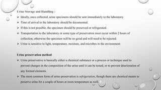 Urine Storage and Handling :
 Ideally, once collected, urine specimens should be sent immediately to the laboratory.
 Time of arrival to the laboratory should be documented.
 If this is not possible, the specimen should be preserved or refrigerated.
 Transportation to the laboratory or some type of preservation must occur within 2 hours of
collection, otherwise the specimen will be no good and will need to be rejected.
 Urine is sensitive to light, temperature, moisture, and microbes in the environment.
Urine preservation method
 Urine preservative is basically either a chemical substance or a process or technique used to
prevent changes in the composition of the urine until it can be tested, or to prevent deterioration of
any formed elements.
 The most common form of urine preservation is refrigeration, though there are chemical means to
preserve urine for a couple of hours at room temperature as well.
 