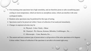  First morning urine specimens have high osmolality, and are therefore prone to salts crystallizing upon
cooling to room temperature, which are known as amorphous urates, which can interfere with some
cytological studies.
 Random urine specimens may be preferred for this type of testing.
 Specimens need to be preserved within 2 hours of collection if not analyzed immediately.
 Changes in unpreserved urine may be
A) Physical - Color, Clarity , Odour
B) Chemical - Ph, Glucose, Ketones, Bilirubin, Urobilinogen , Etc…..
C) Microscopic – Casts, Bacteria, Etc….
 The easiest and most common type of preservation is refrigeration of the urine specimen at 4-6 degrees
Celsius within 2 hours of collection if the specimen is not able to be tested right away.
 