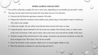 STOOL SAMPLE COLLECTION
You will be collecting a sample for one or more tests, depending on your health care provider’s order.
You may use the same bowel movement for more than one test. For each test:
 Unscrew the lid from the specimen container. Set aside.
 Prepare the collection container (clean shallow pan, plastic bag or clear plastic wrap) in which you
will collect your sample.
 Collect the sample. Do not collect stool that has been mixed with water or urine.
 Using the plastic spoon attached to the lid, scoop out samples from bloody, slimy or watery areas
of the stool (if present). If the stool is hard, select areas from each end and the middle of the stool.
 Transfer enough of the selected stool to the orange- and green-cap specimen containers to raise the
level of liquid to the “fill to here” line. Do not overfill.
 Screw the lid back on the container. Make sure it is closed tightly. Shake to mix.
 Place the specimen container in a zip-close bag and seal it.
 