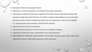  Specimens which are improperly labeled.
 Specimens in which the quantity is not sufficient for proper processing.
 Specimens in which there has been a significant time delay between specimen collection and
specimen receipt (more than 24 hours), for which a transport tube/medium was not used and/or
specimen results would be compromised. Specimens and requisitions which are incompatible
(i.e. urine specimen with requisition checked off for sputum).
 Specimens received with no requisition.
 Liquid specimens which are not sent in sterile, dry, leakproof containers.
 Requisitions which have been contaminated with a liquid specimen.
 SPECIMENS IN SYRINGE WITH NEEDLE ATTACHED. Physician and/or office staff will be
contacted to remove needle before specimen will be processed.
 