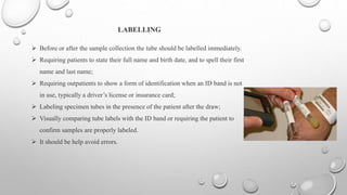 LABELLING
 Before or after the sample collection the tube should be labelled immediately.
 Requiring patients to state their full name and birth date, and to spell their first
name and last name;
 Requiring outpatients to show a form of identification when an ID band is not
in use, typically a driver’s license or insurance card;
 Labeling specimen tubes in the presence of the patient after the draw;
 Visually comparing tube labels with the ID band or requiring the patient to
confirm samples are properly labeled.
 It should be help avoid errors.
 