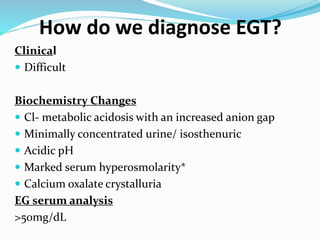 How do we diagnose EGT?
Clinical
 Difficult
Biochemistry Changes
 Cl- metabolic acidosis with an increased anion gap
 Minimally concentrated urine/ isosthenuric
 Acidic pH
 Marked serum hyperosmolarity*
 Calcium oxalate crystalluria
EG serum analysis
>50mg/dL
 