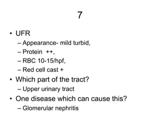 7
• UFR
– Appearance- mild turbid,
– Protein ++,
– RBC 10-15/hpf,
– Red cell cast +
• Which part of the tract?
– Upper uri...