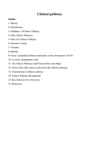 Clinical pathway
Outline
1- History
2- Introduction
3- Definition of Clinical Pathway
4- Why Clinical Pathways
5- Parts of a Clinical Pathway
6- Selection Criteria
7- Variation
8- Benefits
9- Issues - potential problems and barriers to the introduction of ICPs
10- As active management tools
11- Are Clinical Pathways and Protocols the same thing?
12- Some of the other names used to describe clinical pathways
13- Characterized of clinical pathway
14- Clinical Pathway Development
15- Key indicators for stroke care
16- References
 