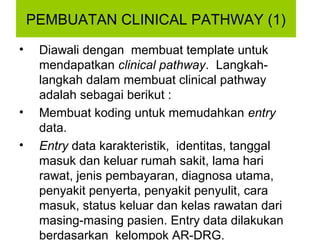 PEMBUATAN CLINICAL PATHWAY (1)
•    Diawali dengan membuat template untuk
     mendapatkan clinical pathway. Langkah-
     langkah dalam membuat clinical pathway
     adalah sebagai berikut :
•    Membuat koding untuk memudahkan entry
     data.
•    Entry data karakteristik, identitas, tanggal
     masuk dan keluar rumah sakit, lama hari
     rawat, jenis pembayaran, diagnosa utama,
     penyakit penyerta, penyakit penyulit, cara
     masuk, status keluar dan kelas rawatan dari
     masing-masing pasien. Entry data dilakukan
     berdasarkan kelompok AR-DRG.
 