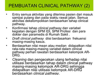 PEMBUATAN CLINICAL PATHWAY (2)
•    Entry semua aktivitas yang diterima pasien dari masuk
     sampai pulang dan pada waktu rawat jalan. Semua
     aktivitas dekelompokkan berdasarkan tahap clinical
     pathway.
•    Konfirmasi tahap clinical pathway dan variabel
     kegiatan dengan SPM IDI, SPM Profesi dan para
     dokter dan paramedis di Rumah Sakit .
•    Draft clinical pathway diisi berdasarkan frekuensi
     masing-masing kasus.
•    Berdasarkan nilai mean atau median didapatkan nilai
     rata-rata masing-masing variabel dalam clinical
     pathway perhari rawatan berdasarkan kelompok AR-
     DRG.
•    Cleaning dan pengecekan ulang terhadap nilai
     utilisasi berdasarkan tahap dalam clinical pathway
     masing-masing kelompok AR-DRG sehingga
     didapatkan nilai utilisasi kelompok AR-DRG
     berdasarkan clinical pathway.
 
