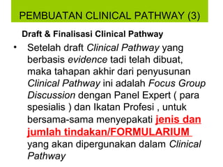PEMBUATAN CLINICAL PATHWAY (3)
    Draft & Finalisasi Clinical Pathway
•    Setelah draft Clinical Pathway yang
     berbasis evidence tadi telah dibuat,
     maka tahapan akhir dari penyusunan
     Clinical Pathway ini adalah Focus Group
     Discussion dengan Panel Expert ( para
     spesialis ) dan Ikatan Profesi , untuk
     bersama-sama menyepakati jenis dan
     jumlah tindakan/FORMULARIUM
     yang akan dipergunakan dalam Clinical
     Pathway
 