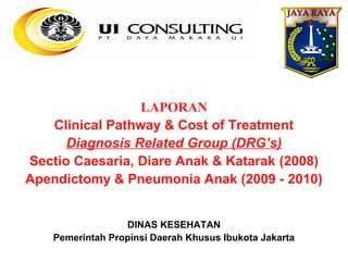 LAPORAN
   Clinical Pathway & Cost of Treatment
      Diagnosis Related Group (DRG’s)
Sectio Caesaria, Diare Anak & Katarak (2008)
Apendictomy & Pneumonia Anak (2009 - 2010)


                  DINAS KESEHATAN
    Pemerintah Propinsi Daerah Khusus Ibukota Jakarta
 