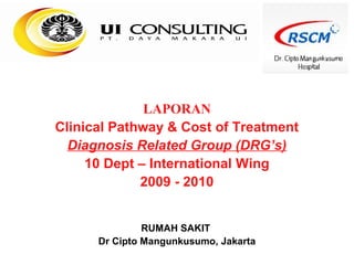 LAPORAN
Clinical Pathway & Cost of Treatment
  Diagnosis Related Group (DRG’s)
     10 Dept – International Wing
             2009 - 2010


               RUMAH SAKIT
      Dr Cipto Mangunkusumo, Jakarta
 