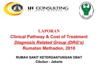 LAPORAN
Clinical Pathway & Cost of Treatment
  Diagnosis Related Group (DRG’s)
      Rumatan Methadon, 2010

  RUMAH SAKIT KETERGANTUNGAN OBAT
           Cibubur - Jakarta
 