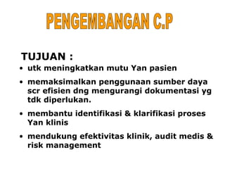 TUJUAN :
• utk meningkatkan mutu Yan pasien
• memaksimalkan penggunaan sumber daya
  scr efisien dng mengurangi dokumentasi yg
  tdk diperlukan.
• membantu identifikasi & klarifikasi proses
  Yan klinis
• mendukung efektivitas klinik, audit medis &
  risk management
 