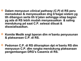  Dalam menyusun clinical pathway (C.P) di RS peru
  memadukan & menyesuaikan dng b’bagai sistem yg
  tlh dibangun serta tlh b’jalan sehingga stiap bagian
  yg ada di RS lebih mudah menyesuaikan & saling
  mendukung pd saat C.P. selesai dibuat &
  disosialisasikan.

 Komite Medik sngt bperan dlm m’bantu penyusunan
  & plaksanaan C.P. di RS.

 Pedoman C.P. di RS diharapkan dpt m’bantu RS dlm
  menyusun C.P. dlm rangka mendukung plaksanaan
  pengembangan DRG’s Casemix di RS.
 