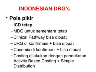 INDONESIAN DRG’s
• Pola pikir
  – ICD tetap
  – MDC untuk sementara tetap
  – Clinical Pathway bisa dibuat
  – DRG di konfirmasi + bisa dibuat
  – Casemix di konfirmasi + bisa dibuat
  – Costing dilakukan dengan pendekatan
    Activity Based Costing + Simple
    Distribution
 