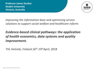 Deakin University CRICOS Provider Code: 00113B
Improving the information base and optimising service
solutions to support social welfare and healthcare reform.
Evidence-based clinical pathways: the application
of health economics, data systems and quality
improvement.
THL Helsinki, Finland 16th-19thApril, 2018
Professor James Dunbar
Deakin University
Victoria, Australia
 