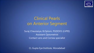Clinical Pearls
on Anterior Segment
Suraj Chaurasiya, B.Optom, PGDOVS (LVPEI)
Assistant Optometrist
Contact Lens and Cornea specialist
CL Gupta Eye Institute, Moradabad
 