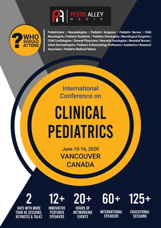 ?WHO
SHOULD
ATTEND
12+2 20+ 60+ 125+INNOVATIVE
FEATURED
SPEAKERS
HOURS OF
NETWORKING
EVENTS
INTERNATIONAL
SPEAKERS
EDUCATIONAL
SESSIONS
days WITH MORE
THAN 45 SESSIONS,
KEYNOTES & TALKS
Pediatricians | Neonatologists | Pediatric Surgeons | Pediatric Nurses | Child
Neurologists | Pediatric Residents | Pediatric Oncologists | Neurological Surgeons |
Child Cardiologists | General Physicians | Neonatal Oncologists | Neonatal Nurses |
Infant Dermatologists | Pediatric & Neonatology Professors | Academics | Research
Associates | Pediatric Medical Fellows
International
Conference on
CLINICAL
PEDIATRICS
June 15-16, 2020
VANCOUVER
CANADA
 