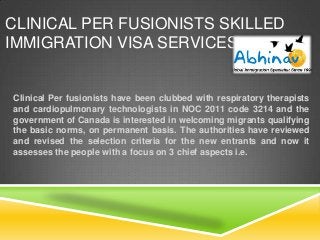 CLINICAL PER FUSIONISTS SKILLED
IMMIGRATION VISA SERVICES

Clinical Per fusionists have been clubbed with respiratory therapists
and cardiopulmonary technologists in NOC 2011 code 3214 and the
government of Canada is interested in welcoming migrants qualifying
the basic norms, on permanent basis. The authorities have reviewed
and revised the selection criteria for the new entrants and now it
assesses the people with a focus on 3 chief aspects i.e.

 