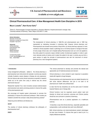 UK Journal of Pharmaceutical and Biosciences Vol. 4(1), 63-64, 2016 MINI REVIEW
Clinical Pharmaceutical Care: A New Management Health Care Discipline in 2016
Mauro Luisetto1*
, Ram Kumar Sahu2
1
Pharm D., Pharmacologist, European Specialist in Laboratory Medicine, Hospital pharmacist’s manager, Italy
2
Columbia Institute of Pharmacy, Tekari, Raipur (CG)-493111, India
Article Information
Received 18 Feb 2016
Received in revised form 6 April 2016
Accepted 7 April 2016
Abstract
The development of clinical pharmacy in 1960-70s and pharmaceutical care in 1990 has
represented an interesting innovation in pharmacy field. However clinical pharmacy and
Pharmaceutical care showed some practice critical limits: (a) clinical pharmacy approach is more
oriented to clinical population needs or pathology but is not strictly request to manage at the level
of every single clinical case. (b) In hospital setting Pharmaceutical care can not to be applied to
the entire patient for economic reason (limited number of pharmacist applied). In order to give
more rationale priority of actions and to select the patient to be seen in priority way we think a
good solution to apply the principle of pharmaceutical care with the instrument of clinical
pharmacy into a new management systems.
Keywords:
Clinical pharmacy,
Pharmaceutical care,
Management,
Medical teamwork,
Clinical outcomes
Corresponding Author:
E-mail: maurolu65@gmail.com
Mob. : 3402479620
1 Introduction
Using management philosophy added to the clinical pharmacy a
pharmaceutical care instruments (for example in priority way towards
critically ill patients, severe disease or therapy are very expensive).
We can improve also some clinical outcomes as reported in research
article but at the same time using in rational way the clinical
pharmacist resource
1
Researcher reported “As a new innovative concept evidence-based
pharmaceutical care seems promising practice to improve the quality
of the pharmaceutical care”.
We encourage all hospital system pharmacists to promote this
phylosophy to improve the pharmacist profession. Other studies are
needed to transfer this concept in daily clinical pharmacy practice
2
Observing some definitions and literature as:
ACCP:
The practice of clinical pharmacy embraces the philosophy of
pharmaceutical care
3
.
ESCP:
“The clinical pharmacist to develop and promote the rational and
appropriate use of medicinal products and devices”.
Clinical pharmacy is more oriented to give response to population
needs with regards to drugs therapies.
Clinical pharmacy and pharmaceutical care are related discipline but
with some relevant differences: (but this is not clear to all
pharmacist and health care professionals)
4
.
Is clear that the two disciplines are not the same even if oriented
towards Patients care in therapy field.
Clinical functions must be organized around patient need and
directed at clinical and economic outcomes and Clinical practice
should be core curriculum in practice of pharmacy.
(Pharmaceutical care as a practice application of a healthcare
science).
It describes a way that clinical pharmacy, especially specialists and
subspecialists, could coordinate their work more effectively
5
.
Both clinical pharmacy and pharmceuticalcare present advantages
but also have limitation. To improve their goal is need to join in a
single professional specialty.
UK Journal of Pharmaceutical and Biosciences
Available at www.ukjpb.com
ISSN: 2347-9442
 