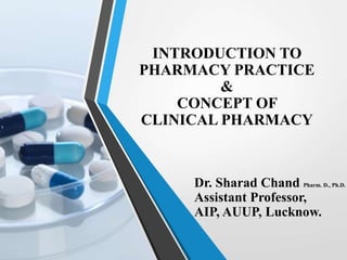 INTRODUCTION TO
PHARMACY PRACTICE
&
CONCEPT OF
CLINICAL PHARMACY
Dr. Sharad Chand Pharm. D., Ph.D.
Assistant Professor,
AIP, AUUP, Lucknow.
 