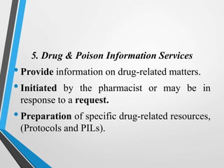 5. Drug & Poison Information Services
•Provide information on drug-related matters.
•Initiated by the pharmacist or may be in
response to a request.
•Preparation of specific drug-related resources,
(Protocols and PILs).
 