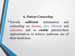 6. Patient Counseling
•Provide sufficient information and
counseling on disease, diet, lifestyle and
outcomes and to enable patients/their
representatives to achieve judicious use of
their medicines.
 