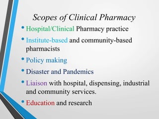 Scopes of Clinical Pharmacy
•Hospital/Clinical Pharmacy practice
•Institute-based and community-based
pharmacists
•Policy making
•Disaster and Pandemics
•Liaison with hospital, dispensing, industrial
and community services.
•Education and research
 