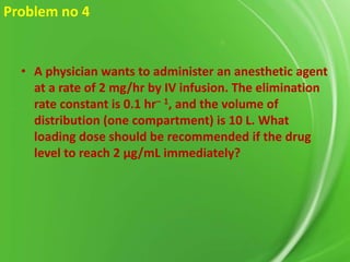 Problem no 4

• A physician wants to administer an anesthetic agent
at a rate of 2 mg/hr by IV infusion. The elimination
rate constant is 0.1 hr– 1, and the volume of
distribution (one compartment) is 10 L. What
loading dose should be recommended if the drug
level to reach 2 μg/mL immediately?

 