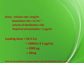 Given, infusion rate =2mg/hr
elimination rate = 0.1 hr– 1
volume of distribution =10L
Required concentration = 2 μg/mL

Loading dose = Vd X Css
= 1000mL X 2 μg/mL
= 2000 μg
= 20mg
Here we can calculate LD using infusion rate and elimination rate as well .

 