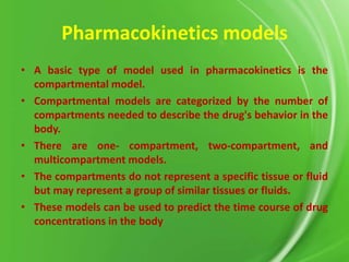 Pharmacokinetics models
• A basic type of model used in pharmacokinetics is the
compartmental model.
• Compartmental models are categorized by the number of
compartments needed to describe the drug's behavior in the
body.
• There are one- compartment, two-compartment, and
multicompartment models.
• The compartments do not represent a specific tissue or fluid
but may represent a group of similar tissues or fluids.
• These models can be used to predict the time course of drug
concentrations in the body

 