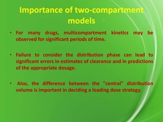 Importance of two-compartment
models
• For many drugs, multicompartment kinetics may be
observed for significant periods of time.
• Failure to consider the distribution phase can lead to
significant errors in estimates of clearance and in predictions
of the appropriate dosage.
•

Also, the difference between the "central" distribution
volume is important in deciding a loading dose strategy.

 
