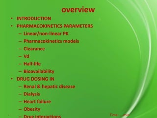 overview
• INTRODUCTION
• PHARMACOKINETICS PARAMETERS
– Linear/non-linear PK
– Pharmacokinetics models
– Clearance
– Vd
– Half-life
– Bioavailability
• DRUG DOSING IN
– Renal & hepatic disease
– Dialysis
– Heart failure
– Obesity
-

Time: ….min

 