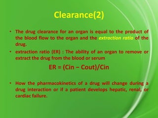 Clearance(2)
• The drug clearance for an organ is equal to the product of
the blood flow to the organ and the extraction ratio of the
drug.
• extraction ratio (ER) : The ability of an organ to remove or
extract the drug from the blood or serum

ER = (Cin − Cout)/Cin
• How the pharmacokinetics of a drug will change during a
drug interaction or if a patient develops hepatic, renal, or
cardiac failure.

 