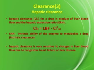 Clearance(3)
Hepatic clearance
• hepatic clearance (ClH) for a drug is product of liver blood
flow and the hepatic extraction ratio (ERH) .

ClH = LBF ⋅ Cl′int
• ERH- intrinsic ability of the enzyme to metabolize a drug
(intrinsic clearance)
• hepatic clearance is very sensitive to changes in liver blood
flow due to congestive heart failure or liver disease

 
