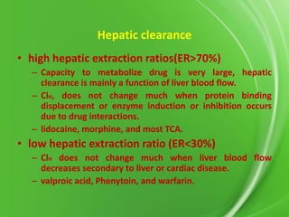 Hepatic clearance
• high hepatic extraction ratios(ER>70%)
– Capacity to metabolize drug is very large, hepatic
clearance is mainly a function of liver blood flow.
– ClH, does not change much when protein binding
displacement or enzyme induction or inhibition occurs
due to drug interactions.
– lidocaine, morphine, and most TCA.

• low hepatic extraction ratio (ER<30%)
– ClH does not change much when liver blood flow
decreases secondary to liver or cardiac disease.
– valproic acid, Phenytoin, and warfarin.

 