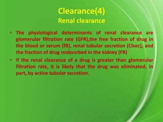 Clearance(4)
Renal clearance
• The physiological determinants of renal clearance are
glomerular filtration rate (GFR),the free fraction of drug in
the blood or serum (fB), renal tubular secretion (Clsec), and
the fraction of drug reabsorbed in the kidney (FR)
• If the renal clearance of a drug is greater than glomerular
filtration rate, it is likely that the drug was eliminated, in
part, by active tubular secretion.

 