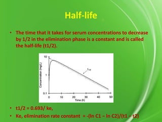 Half-life
• The time that it takes for serum concentrations to decrease
by 1/2 in the elimination phase is a constant and is called
the half-life (t1/2).

• t1/2 = 0.693/ ke,
• Ke, elimination rate constant = -(ln C1 − ln C2)/(t1 − t2)

 