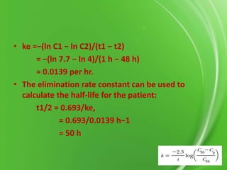 • ke =−(ln C1 − ln C2)/(t1 − t2)
= −(ln 7.7 − ln 4)/(1 h − 48 h)
= 0.0139 per hr.
• The elimination rate constant can be used to
calculate the half-life for the patient:
t1/2 = 0.693/ke,
= 0.693/0.0139 h−1
= 50 h

 